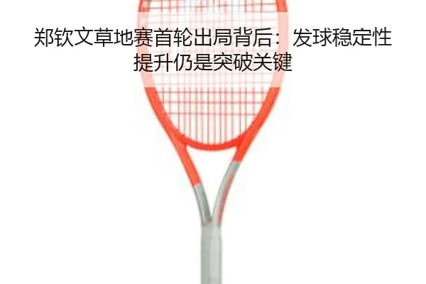 郑钦文草地赛首轮出局背后：发球稳定性提升仍是突破关键