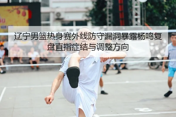 辽宁男篮热身赛外线防守漏洞暴露杨鸣复盘直指症结与调整方向